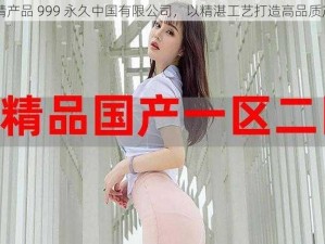 国精产品 999 永久中国有限公司，以精湛工艺打造高品质产品