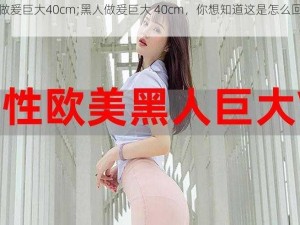 黑人做爰巨大40cm;黑人做爰巨大 40cm，你想知道这是怎么回事吗？