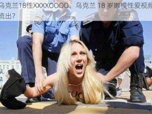 乌克兰18性XXXXOOOO、乌克兰 18 岁嫩模性爱视频流出？