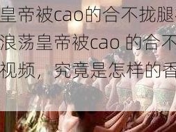 浪荡皇帝被cao的合不拢腿视频、浪荡皇帝被cao 的合不拢腿视频，究竟是怎样的香艳场景？