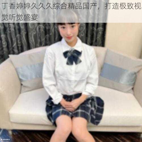 丁香婷婷久久久综合精品国产，打造极致视觉听觉盛宴