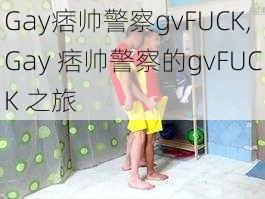 Gay痞帅警察gvFUCK,Gay 痞帅警察的gvFUCK 之旅