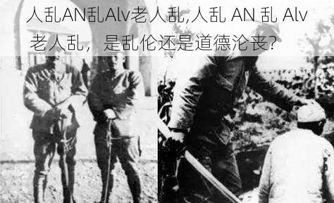 人乱AN乱Alv老人乱,人乱 AN 乱 Alv 老人乱，是乱伦还是道德沦丧？