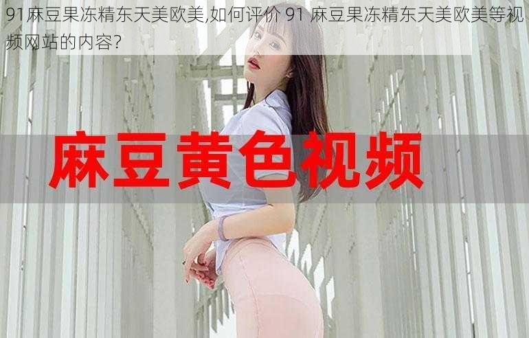 91麻豆果冻精东天美欧美,如何评价 91 麻豆果冻精东天美欧美等视频网站的内容？