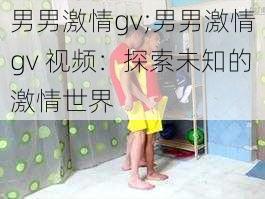 男男激情gv;男男激情gv 视频：探索未知的激情世界