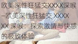 欧美深性狂猛交XXXX深喉—欧美深性狂猛交 XXXXXX 深喉：探索激情与快感的极致体验