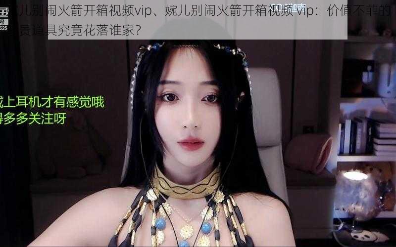 婉儿别闹火箭开箱视频vip、婉儿别闹火箭开箱视频 vip：价值不菲的珍贵道具究竟花落谁家？