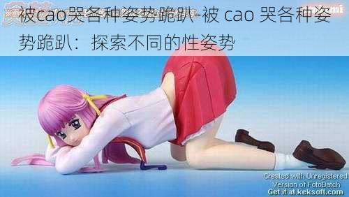 被cao哭各种姿势跪趴-被 cao 哭各种姿势跪趴：探索不同的性姿势