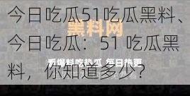 今日吃瓜51吃瓜黑料、今日吃瓜：51 吃瓜黑料，你知道多少？