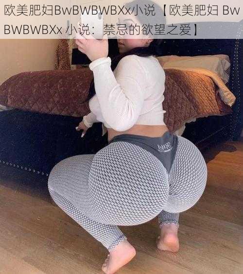 欧美肥妇BwBWBWBXx小说【欧美肥妇 BwBWBWBXx 小说：禁忌的欲望之爱】