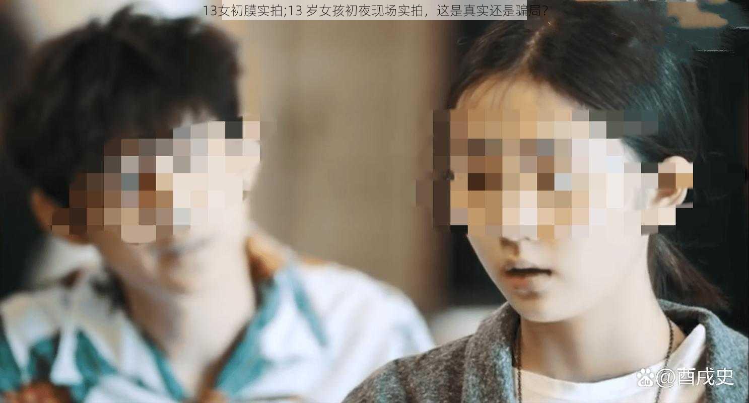 13女初膜实拍;13 岁女孩初夜现场实拍，这是真实还是骗局？