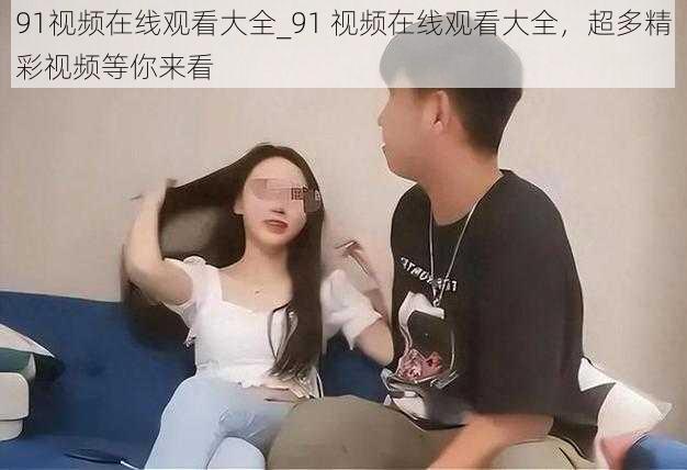 91视频在线观看大全_91 视频在线观看大全，超多精彩视频等你来看