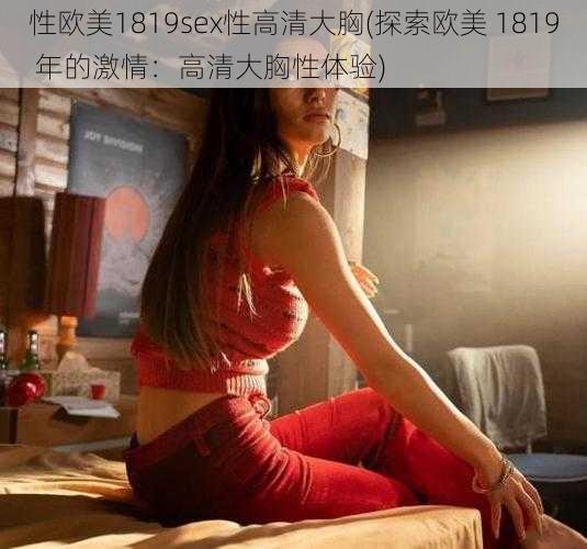 性欧美1819sex性高清大胸(探索欧美 1819 年的激情：高清大胸性体验)