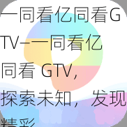 一同看亿同看GTV—一同看亿同看 GTV，探索未知，发现精彩