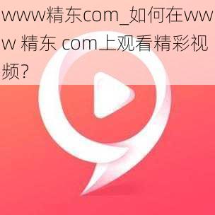 www精东com_如何在www 精东 com上观看精彩视频？